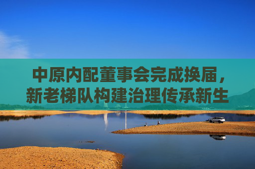 中原内配董事会完成换届，新老梯队构建治理传承新生态