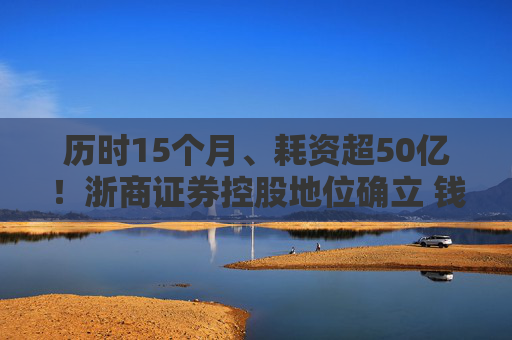 历时15个月、耗资超50亿！浙商证券控股地位确立 钱文海出任国都证券董事长