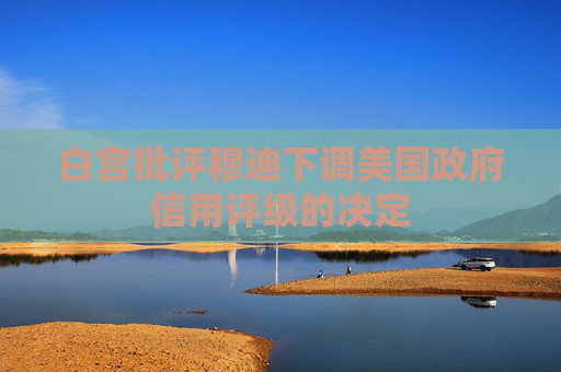 白宫批评穆迪下调美国政府信用评级的决定