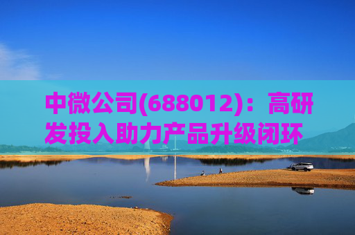 中微公司(688012)：高研发投入助力产品升级闭环 合同负债大幅增长