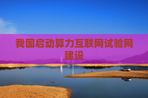 我国启动算力互联网试验网建设