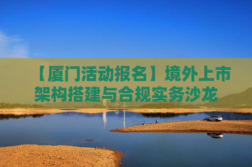 【厦门活动报名】境外上市架构搭建与合规实务沙龙