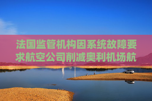 法国监管机构因系统故障要求航空公司削减奥利机场航班