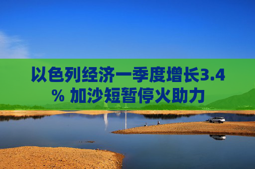 以色列经济一季度增长3.4% 加沙短暂停火助力