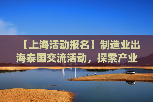 【上海活动报名】制造业出海泰国交流活动，探索产业新机遇 | 出海系列活动12