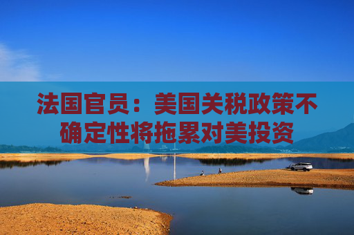 法国官员：美国关税政策不确定性将拖累对美投资