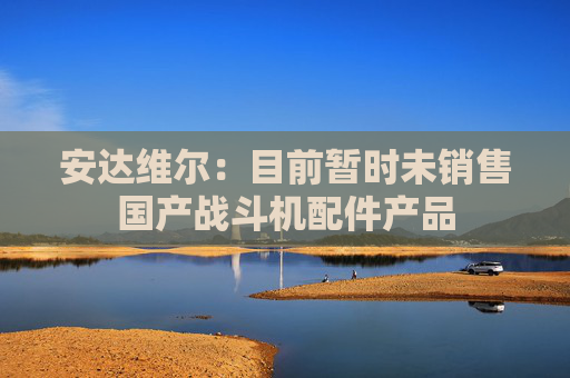 安达维尔：目前暂时未销售国产战斗机配件产品