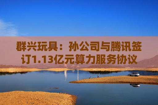 群兴玩具：孙公司与腾讯签订1.13亿元算力服务协议