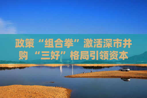 政策“组合拳”激活深市并购 “三好”格局引领资本市场加速升级