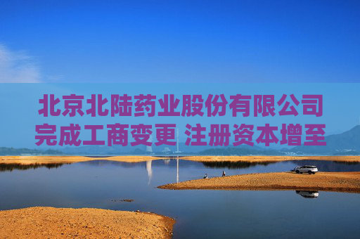 北京北陆药业股份有限公司完成工商变更 注册资本增至32599万元