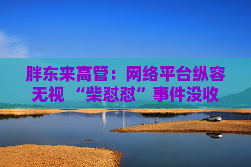 胖东来高管：网络平台纵容无视 “柴怼怼”事件没收敛反而更恶劣