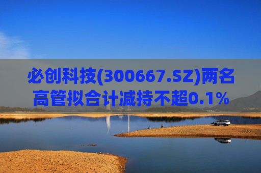 必创科技(300667.SZ)两名高管拟合计减持不超0.1%股份