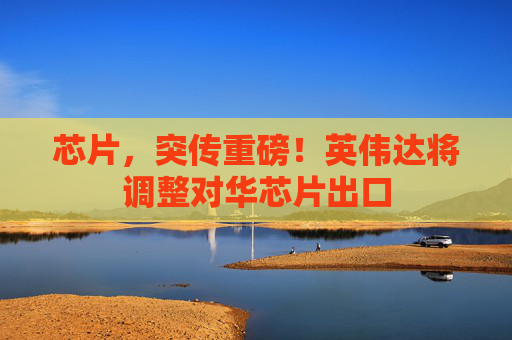 芯片，突传重磅！英伟达将调整对华芯片出口