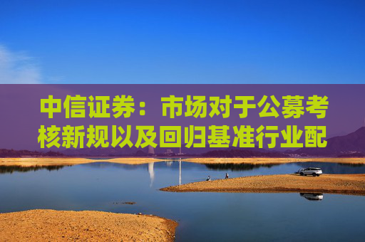 中信证券：市场对于公募考核新规以及回归基准行业配置的讨论存在一些误区
