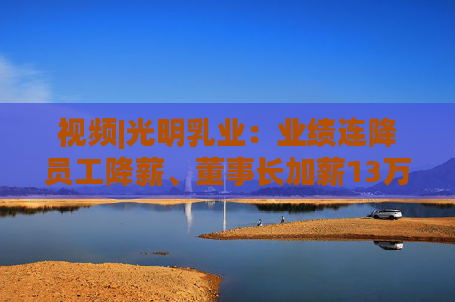 视频|光明乳业：业绩连降员工降薪、董事长加薪13万总经理加薪49万，现金难覆短债现金流吃紧