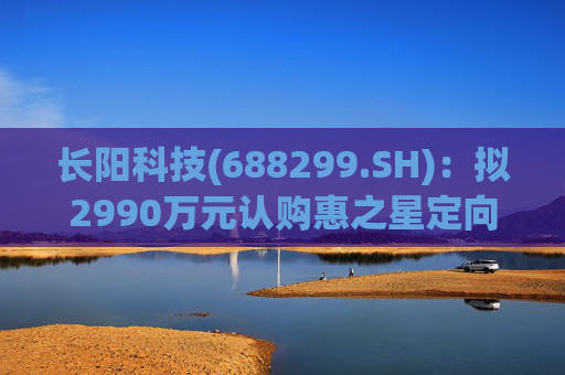 长阳科技(688299.SH)：拟2990万元认购惠之星定向发行的92.34万股股份
