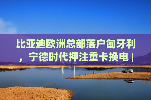 比亚迪欧洲总部落户匈牙利，宁德时代押注重卡换电 | 汽车早参