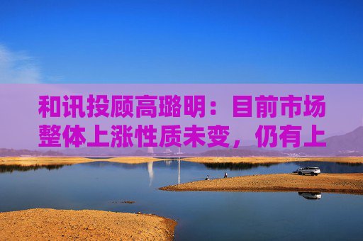 和讯投顾高璐明：目前市场整体上涨性质未变，仍有上攻机会  第1张