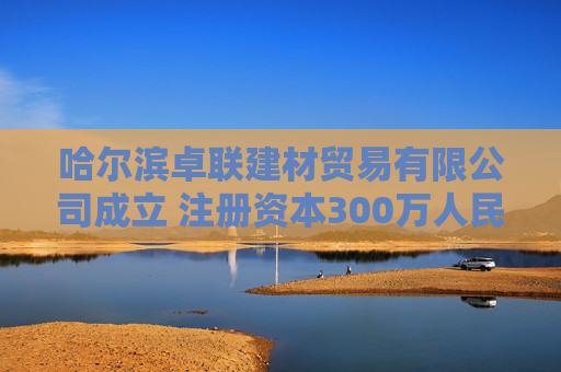 哈尔滨卓联建材贸易有限公司成立 注册资本300万人民币