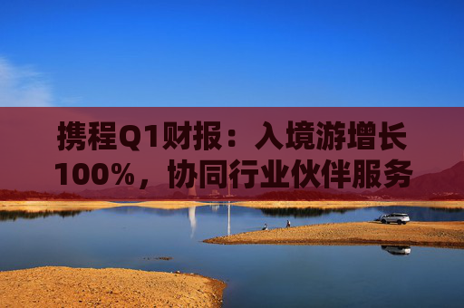 携程Q1财报：入境游增长100%，协同行业伙伴服务全球游客
