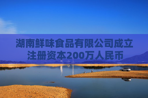 湖南鲜味食品有限公司成立 注册资本200万人民币