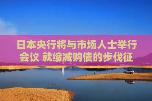 日本央行将与市场人士举行会议 就缩减购债的步伐征询意见