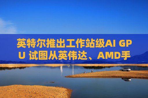 英特尔推出工作站级AI GPU 试图从英伟达、AMD手中抢占市场