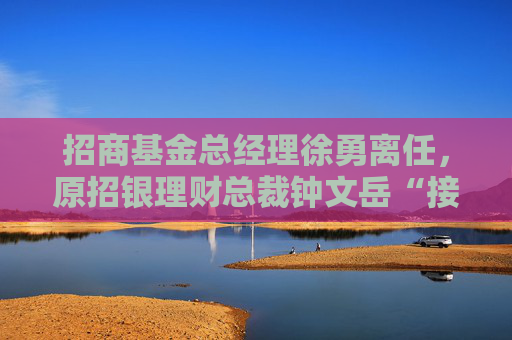 招商基金总经理徐勇离任，原招银理财总裁钟文岳“接棒”，年内已有多位公募总经理离任