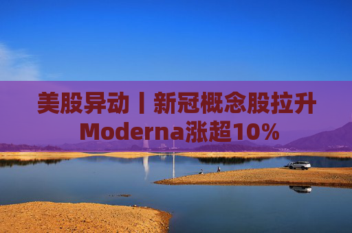 美股异动丨新冠概念股拉升 Moderna涨超10%