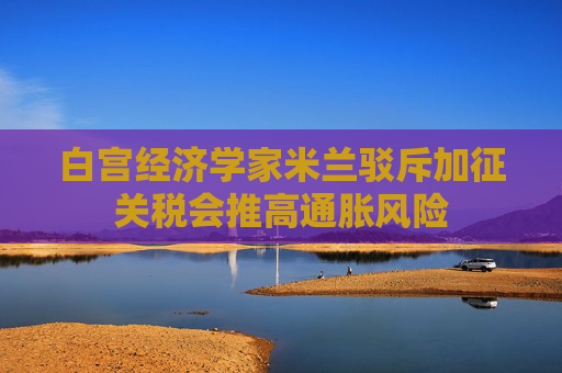 白宫经济学家米兰驳斥加征关税会推高通胀风险