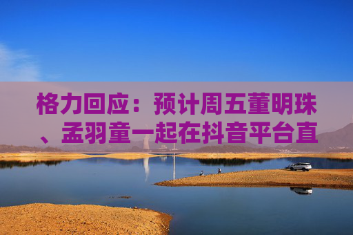 格力回应：预计周五董明珠、孟羽童一起在抖音平台直播