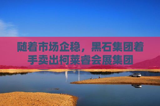 随着市场企稳，黑石集团着手卖出柯莱睿会展集团