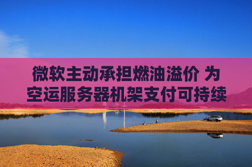 微软主动承担燃油溢价 为空运服务器机架支付可持续航空燃料费用