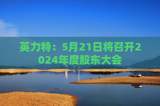 英力特：5月21日将召开2024年度股东大会
