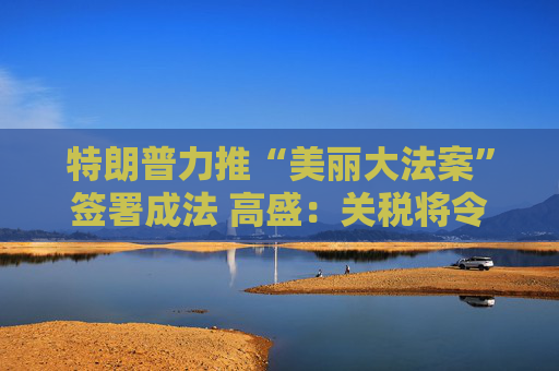 特朗普力推“美丽大法案”签署成法 高盛：关税将令一切利好烟消云散！