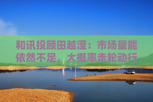 和讯投顾田越滢：市场量能依然不足，大概率走轮动行情