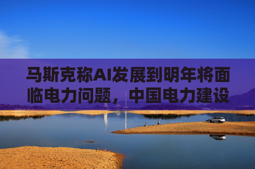 马斯克称AI发展到明年将面临电力问题，中国电力建设远超美国