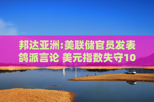 邦达亚洲:美联储官员发表鸽派言论 美元指数失守100.00关口