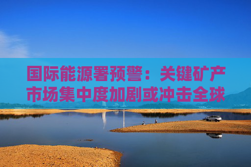 国际能源署预警：关键矿产市场集中度加剧或冲击全球供应链