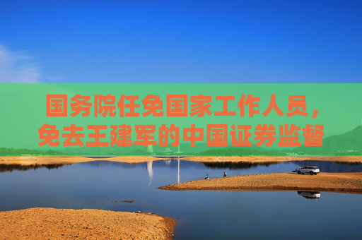 国务院任免国家工作人员，免去王建军的中国证券监督管理委员会副主席职务