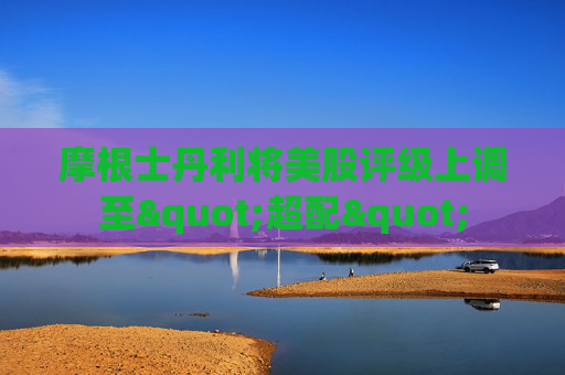 摩根士丹利将美股评级上调至"超配"