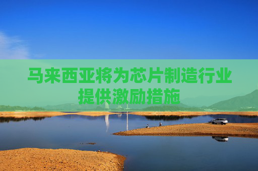 马来西亚将为芯片制造行业提供激励措施