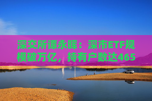 深交所谭永晖：深市ETF规模破万亿，持有户数达465万户