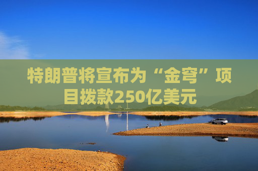 特朗普将宣布为“金穹”项目拨款250亿美元