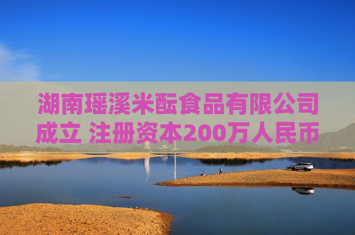 湖南瑶溪米酝食品有限公司成立 注册资本200万人民币