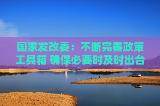 国家发改委：不断完善政策工具箱 确保必要时及时出台实施