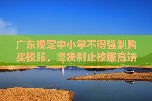 广东规定中小学不得强制购买校服，坚决制止校服高端化奢侈化