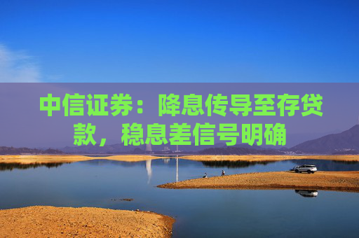中信证券：降息传导至存贷款，稳息差信号明确
