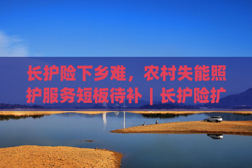 长护险下乡难，农村失能照护服务短板待补︱长护险扩围探路