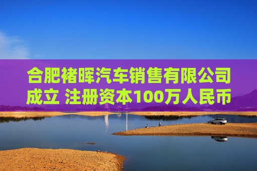 合肥褚晖汽车销售有限公司成立 注册资本100万人民币